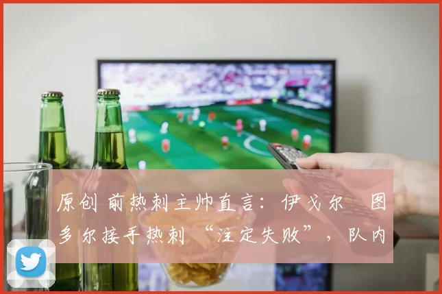 原创 前热刺主帅直言：伊戈尔・图多尔接手热刺 “注定失败”，队内氛围 “ toxic 至极”