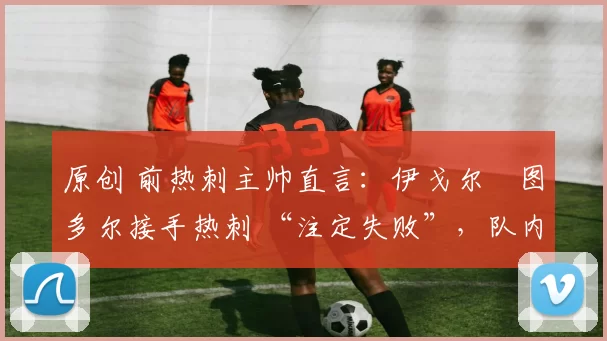 原创 前热刺主帅直言:伊戈尔・图多尔接手热刺 “注定失败”,队内氛围 “ toxic 至极”