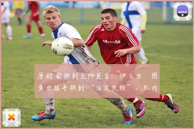 原创 前热刺主帅直言:伊戈尔・图多尔接手热刺 “注定失败”,队内氛围 “ toxic 至极”