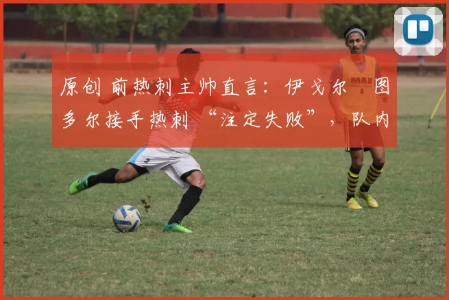 原创 前热刺主帅直言:伊戈尔・图多尔接手热刺 “注定失败”,队内氛围 “ toxic 至极”
