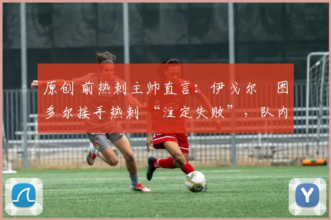 原创 前热刺主帅直言:伊戈尔・图多尔接手热刺 “注定失败”,队内氛围 “ toxic 至极”