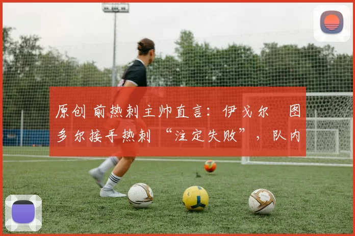 原创 前热刺主帅直言:伊戈尔・图多尔接手热刺 “注定失败”,队内氛围 “ toxic 至极”