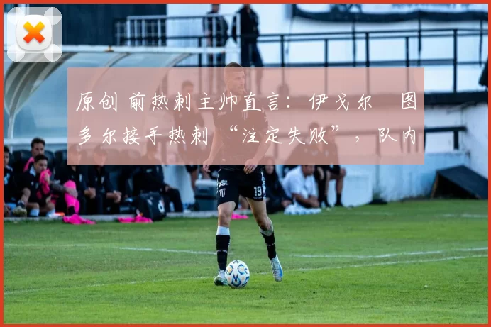 原创 前热刺主帅直言:伊戈尔・图多尔接手热刺 “注定失败”,队内氛围 “ toxic 至极”