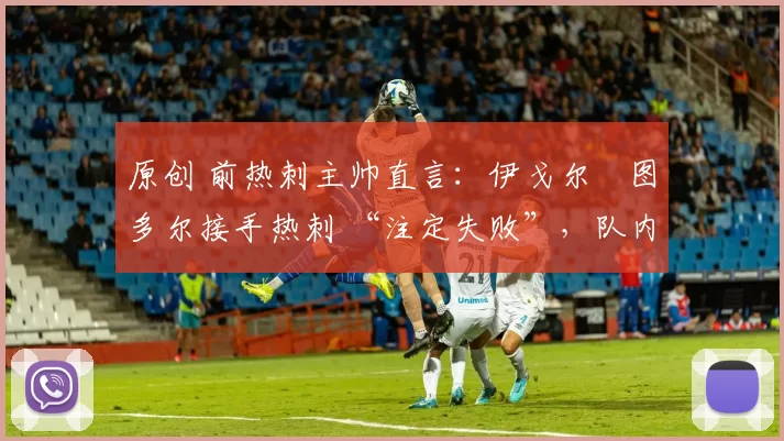原创 前热刺主帅直言:伊戈尔・图多尔接手热刺 “注定失败”,队内氛围 “ toxic 至极”