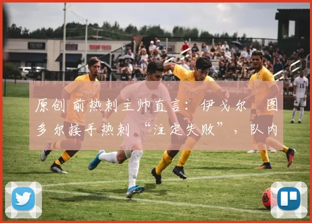 原创 前热刺主帅直言:伊戈尔・图多尔接手热刺 “注定失败”,队内氛围 “ toxic 至极”