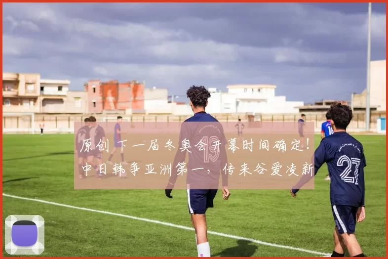 原创 下一届冬奥会开幕时间确定!中日韩争亚洲第一,传来谷爱凌新消息