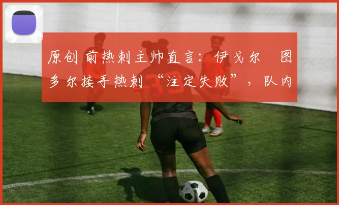 原创 前热刺主帅直言:伊戈尔・图多尔接手热刺 “注定失败”,队内氛围 “ toxic 至极”