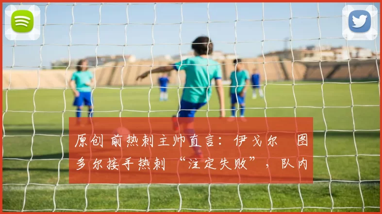 原创 前热刺主帅直言:伊戈尔・图多尔接手热刺 “注定失败”,队内氛围 “ toxic 至极”