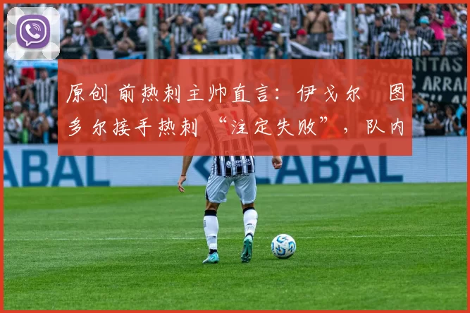 原创 前热刺主帅直言:伊戈尔・图多尔接手热刺 “注定失败”,队内氛围 “ toxic 至极”