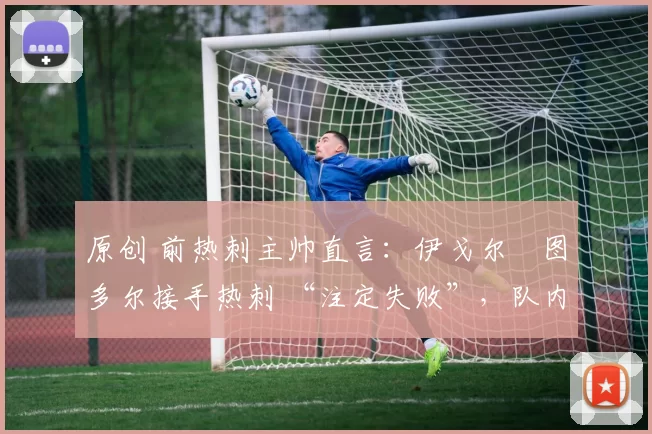 原创 前热刺主帅直言:伊戈尔・图多尔接手热刺 “注定失败”,队内氛围 “ toxic 至极”