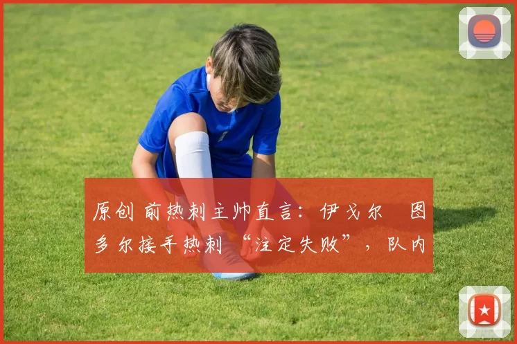 原创 前热刺主帅直言:伊戈尔・图多尔接手热刺 “注定失败”,队内氛围 “ toxic 至极”