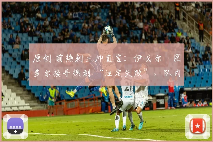 原创 前热刺主帅直言:伊戈尔・图多尔接手热刺 “注定失败”,队内氛围 “ toxic 至极”