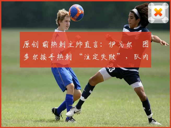 原创 前热刺主帅直言:伊戈尔・图多尔接手热刺 “注定失败”,队内氛围 “ toxic 至极”