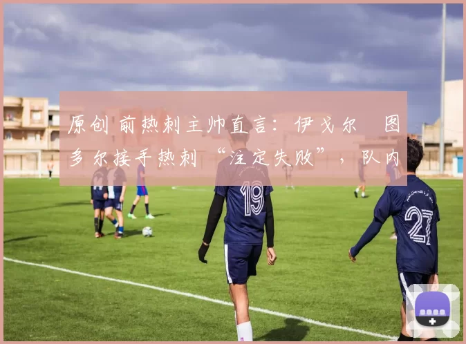 原创 前热刺主帅直言:伊戈尔・图多尔接手热刺 “注定失败”,队内氛围 “ toxic 至极”