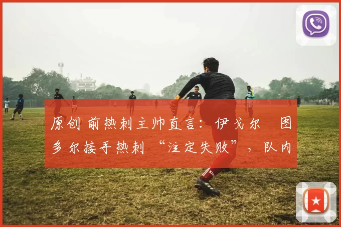 原创 前热刺主帅直言:伊戈尔・图多尔接手热刺 “注定失败”,队内氛围 “ toxic 至极”