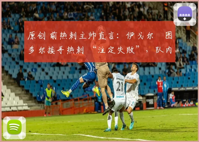 原创 前热刺主帅直言:伊戈尔・图多尔接手热刺 “注定失败”,队内氛围 “ toxic 至极”
