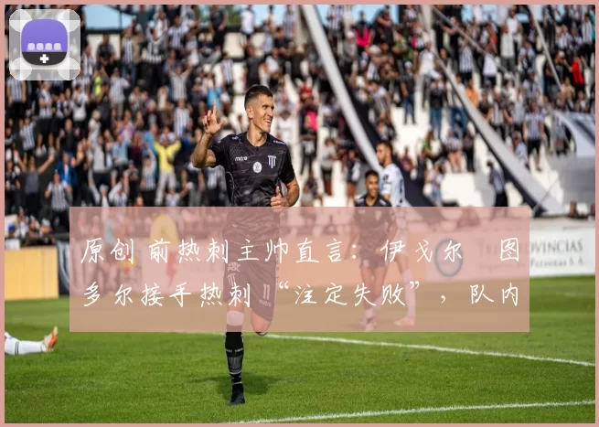 原创 前热刺主帅直言：伊戈尔・图多尔接手热刺 “注定失败”，队内氛围 “ toxic 至极”