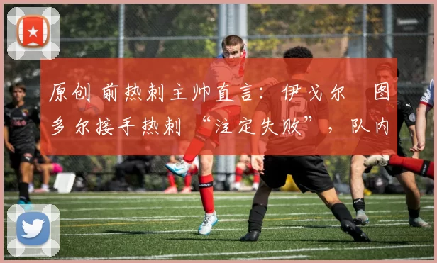 原创 前热刺主帅直言：伊戈尔・图多尔接手热刺 “注定失败”，队内氛围 “ toxic 至极”
