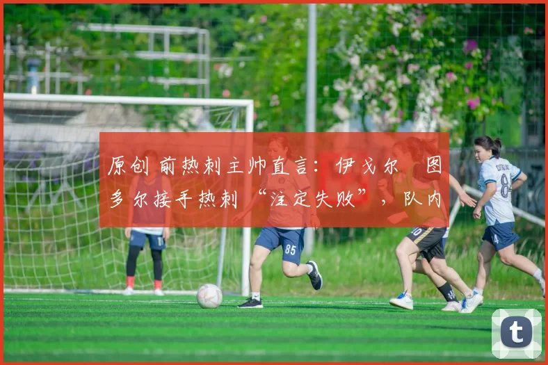 原创 前热刺主帅直言:伊戈尔・图多尔接手热刺 “注定失败”,队内氛围 “ toxic 至极”