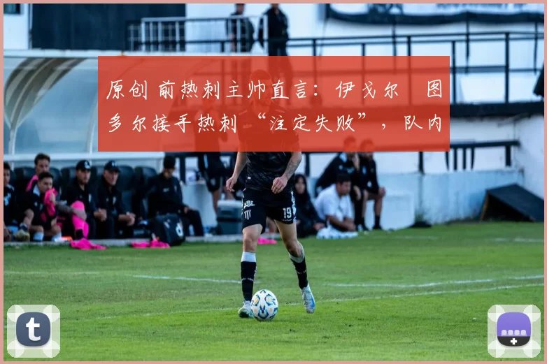 原创 前热刺主帅直言:伊戈尔・图多尔接手热刺 “注定失败”,队内氛围 “ toxic 至极”