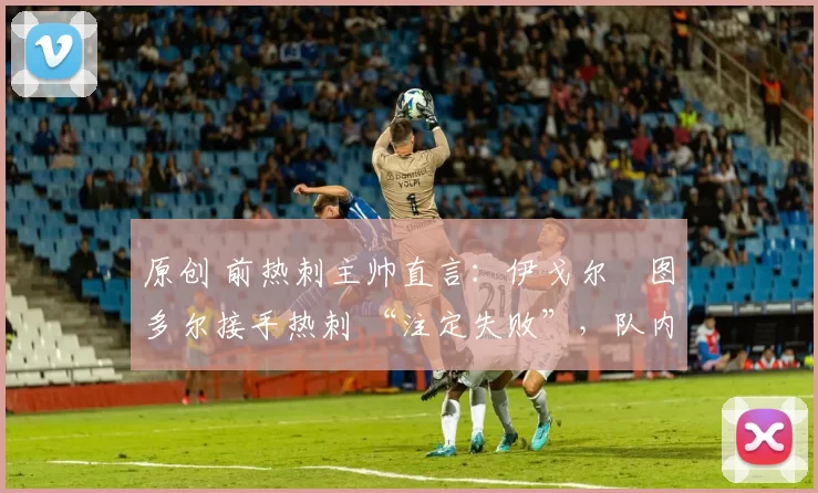 原创 前热刺主帅直言:伊戈尔・图多尔接手热刺 “注定失败”,队内氛围 “ toxic 至极”