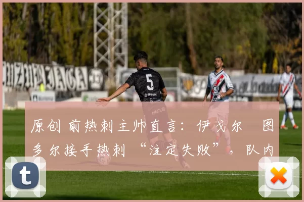 原创 前热刺主帅直言:伊戈尔・图多尔接手热刺 “注定失败”,队内氛围 “ toxic 至极”