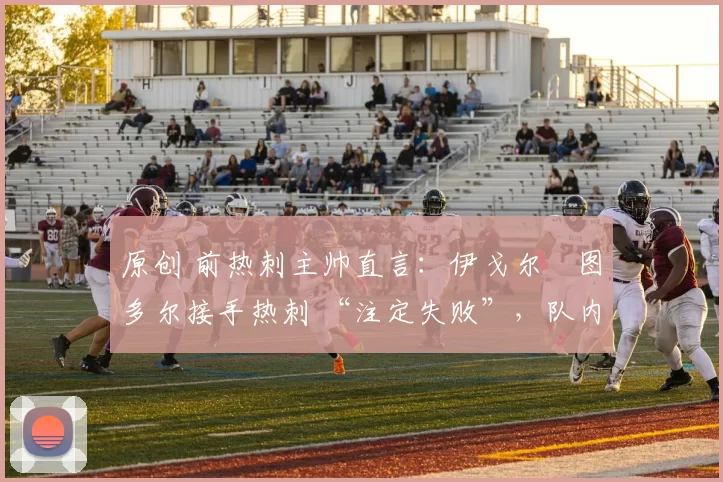 原创 前热刺主帅直言：伊戈尔・图多尔接手热刺 “注定失败”，队内氛围 “ toxic 至极”