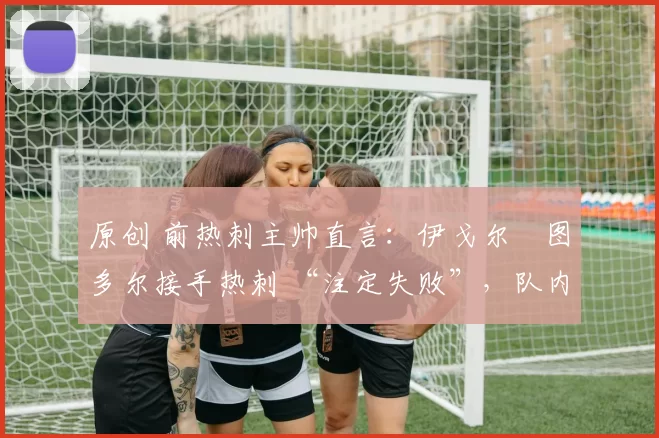 原创 前热刺主帅直言:伊戈尔・图多尔接手热刺 “注定失败”,队内氛围 “ toxic 至极”