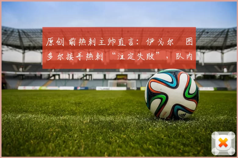 原创 前热刺主帅直言:伊戈尔・图多尔接手热刺 “注定失败”,队内氛围 “ toxic 至极”