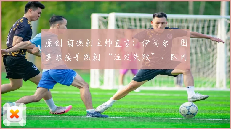 原创 前热刺主帅直言:伊戈尔・图多尔接手热刺 “注定失败”,队内氛围 “ toxic 至极”