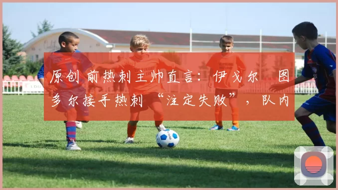 原创 前热刺主帅直言:伊戈尔・图多尔接手热刺 “注定失败”,队内氛围 “ toxic 至极”