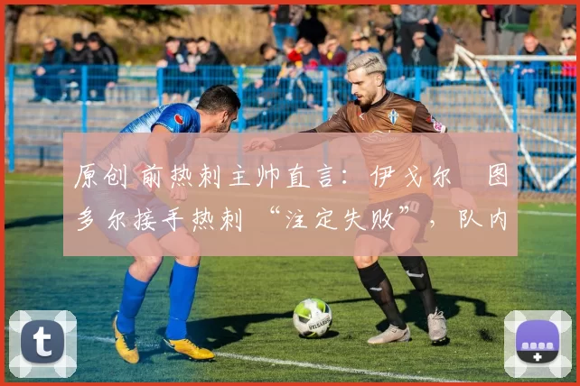原创 前热刺主帅直言:伊戈尔・图多尔接手热刺 “注定失败”,队内氛围 “ toxic 至极”