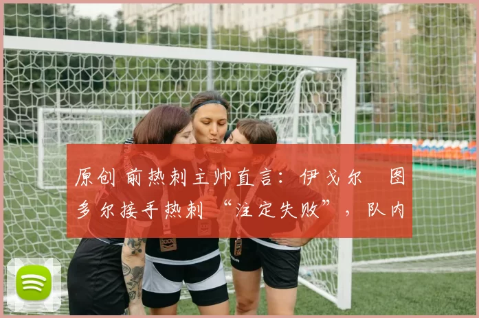 原创 前热刺主帅直言:伊戈尔・图多尔接手热刺 “注定失败”,队内氛围 “ toxic 至极”