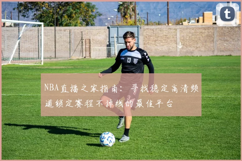 NBA直播之家指南：寻找稳定高清频道锁定赛程不掉线的最佳平台