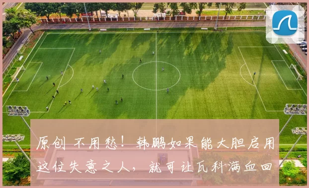 原创 不用愁！韩鹏如果能大胆启用这位失意之人，就可让瓦科满血回归