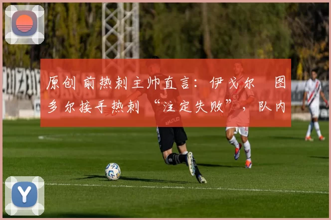 原创 前热刺主帅直言:伊戈尔・图多尔接手热刺 “注定失败”,队内氛围 “ toxic 至极”