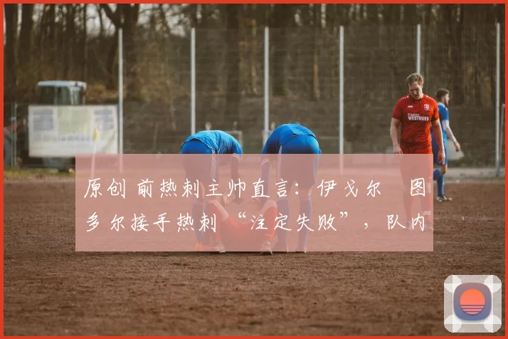 原创 前热刺主帅直言：伊戈尔・图多尔接手热刺 “注定失败”，队内氛围 “ toxic 至极”