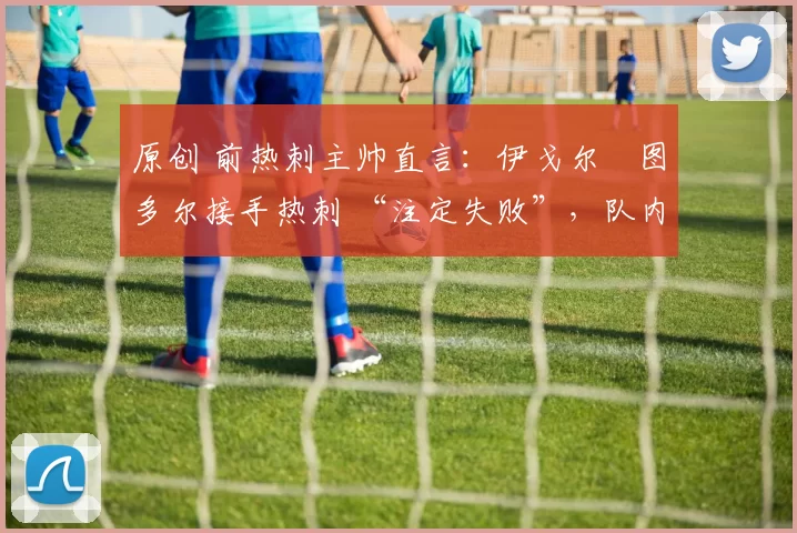 原创 前热刺主帅直言:伊戈尔・图多尔接手热刺 “注定失败”,队内氛围 “ toxic 至极”