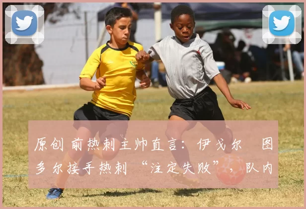 原创 前热刺主帅直言:伊戈尔・图多尔接手热刺 “注定失败”,队内氛围 “ toxic 至极”