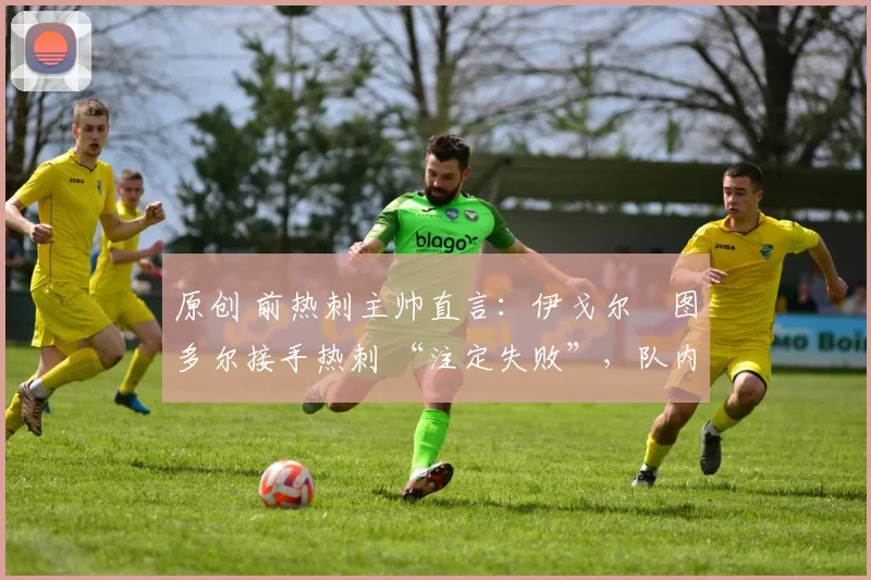 原创 前热刺主帅直言:伊戈尔・图多尔接手热刺 “注定失败”,队内氛围 “ toxic 至极”