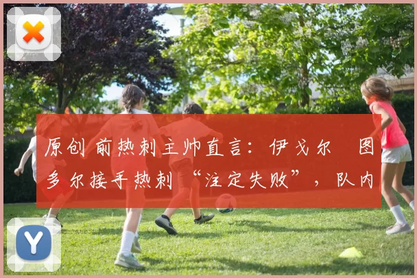 原创 前热刺主帅直言:伊戈尔・图多尔接手热刺 “注定失败”,队内氛围 “ toxic 至极”