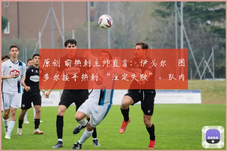 原创 前热刺主帅直言：伊戈尔・图多尔接手热刺 “注定失败”，队内氛围 “ toxic 至极”