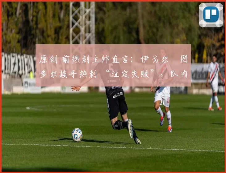 原创 前热刺主帅直言:伊戈尔・图多尔接手热刺 “注定失败”,队内氛围 “ toxic 至极”