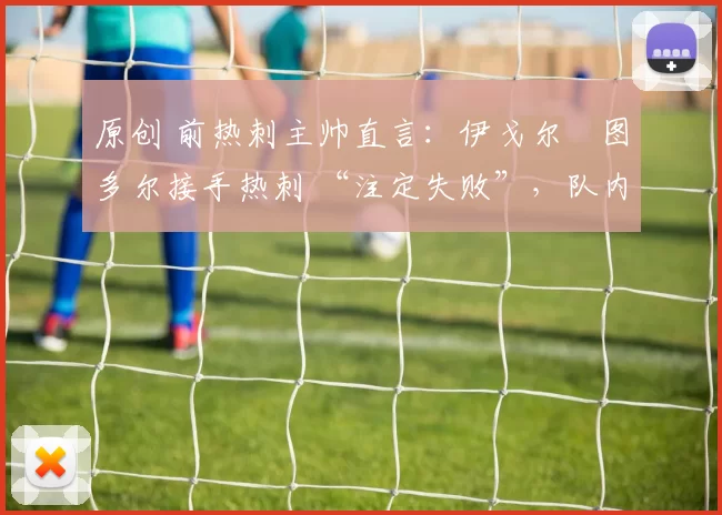 原创 前热刺主帅直言:伊戈尔・图多尔接手热刺 “注定失败”,队内氛围 “ toxic 至极”