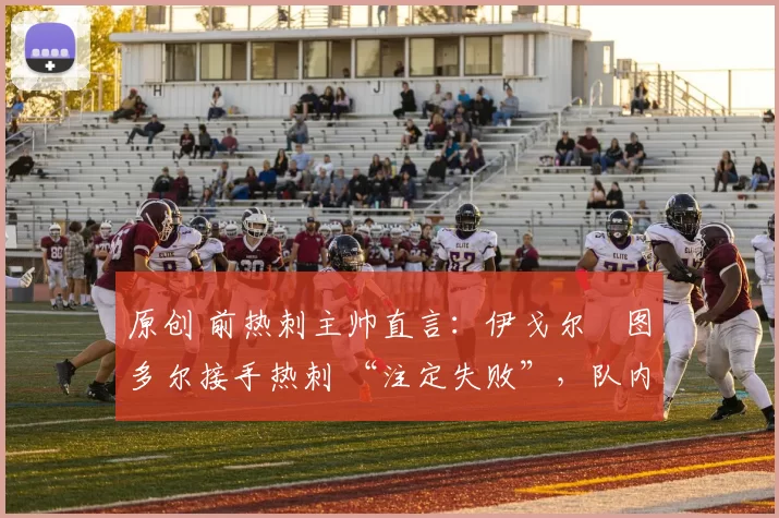 原创 前热刺主帅直言:伊戈尔・图多尔接手热刺 “注定失败”,队内氛围 “ toxic 至极”