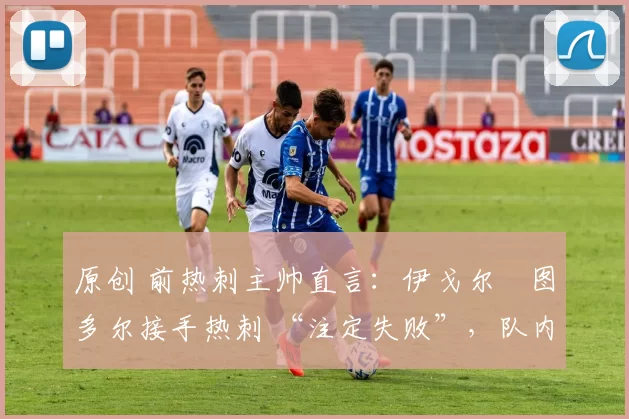 原创 前热刺主帅直言:伊戈尔・图多尔接手热刺 “注定失败”,队内氛围 “ toxic 至极”