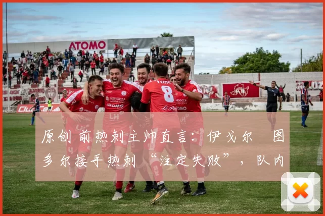 原创 前热刺主帅直言:伊戈尔・图多尔接手热刺 “注定失败”,队内氛围 “ toxic 至极”