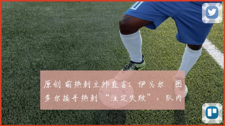 原创 前热刺主帅直言:伊戈尔・图多尔接手热刺 “注定失败”,队内氛围 “ toxic 至极”