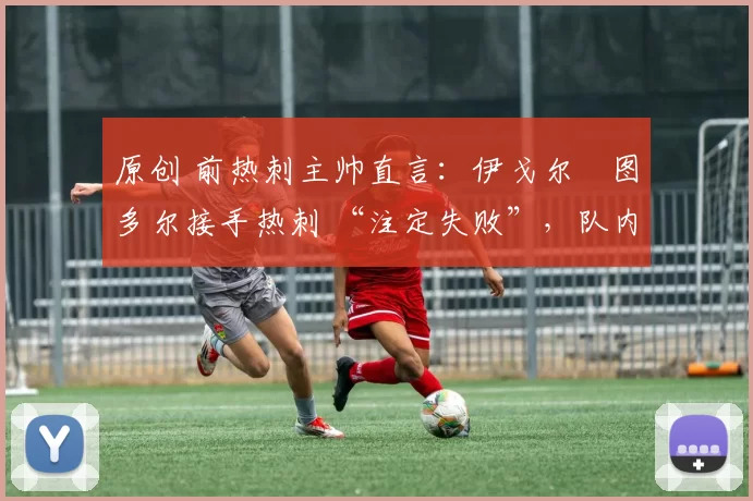 原创 前热刺主帅直言:伊戈尔・图多尔接手热刺 “注定失败”,队内氛围 “ toxic 至极”