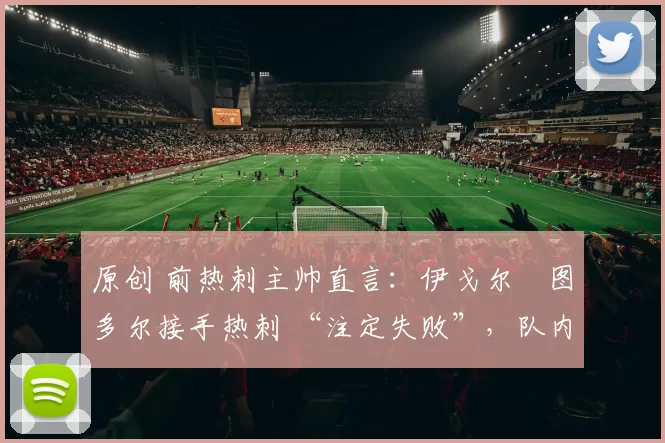 原创 前热刺主帅直言:伊戈尔・图多尔接手热刺 “注定失败”,队内氛围 “ toxic 至极”